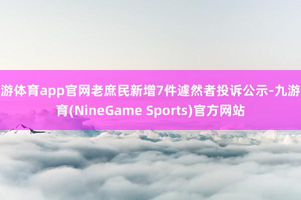 九游体育app官网老庶民新增7件遽然者投诉公示-九游体育(NineGame Sports)官方网站