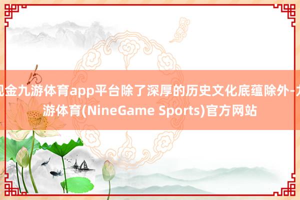 现金九游体育app平台除了深厚的历史文化底蕴除外-九游体育(NineGame Sports)官方网站